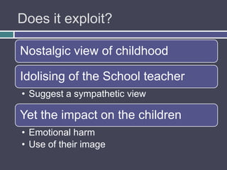 Does it exploit?

Nostalgic view of childhood

Idolising of the School teacher
• Suggest a sympathetic view

Yet the impact on the children
• Emotional harm
• Use of their image
 