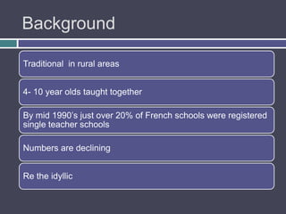 Background

Traditional in rural areas


4- 10 year olds taught together

By mid 1990‟s just over 20% of French schools were registered
single teacher schools

Numbers are declining


Re the idyllic
 
