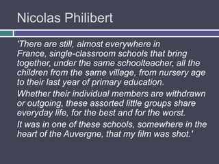 Nicolas Philibert
'There are still, almost everywhere in
France, single-classroom schools that bring
together, under the same schoolteacher, all the
children from the same village, from nursery age
to their last year of primary education.
Whether their individual members are withdrawn
or outgoing, these assorted little groups share
everyday life, for the best and for the worst.
It was in one of these schools, somewhere in the
heart of the Auvergne, that my film was shot.'
 