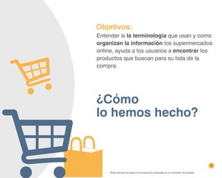 10
¿Cómo
lo hemos hecho?
*Este informe se basa en la evaluación realizada en el momento del análisis.
Objetivos:
Entender si la terminología que usan y como
organizan la información los supermercados
online, ayuda a los usuarios a encontrar los
productos que buscan para su lista de la
compra.
 