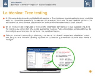 14
TREE Testing
Estudio de usabilidad: Comparando Supermercados online
La técnica: Tree testing
A diferencia de los tests de usabilidad tradicionales, el Tree testing no se realiza directamente en el sitio
web, sino que utiliza una versión de texto simplificada de su estructura. De este modo se garantiza que
esta evalúa de forma aislada, descartando los efectos derivados del diseño u otros factores.
En los resultados se comprueba si el usuario ha encontrado con facilidad lo que buscaba o no. Si lo
ha hecho en su primer click o ha tenido que realizar muchos. Pudiendo detectar así los problemas de
terminología y comprensión de los items y de su categorización.
Comprobamos si la terminología y la categorización de los contenidos que hemos hecho en nuestro
site, se ajusta a la forma de pensar y organizar los contenidos que tienen los usuarios en su mente al
navegar.
 