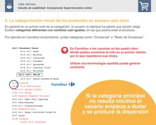 29
TREE Testing
Estudio de usabilidad: Comparando Supermercados online
En general en un primer nivel de la navegación, el usuario no siempre ha sabido que opción elegir.
Existen categorías diferentes con nombres casi iguales, en las que podría estar el producto.
Por ejemplo en Carrefour encontramos juntas categorías como “Conservas” y “Resto de Conservas”.
En Carrefour a los usuarios no les quedó claro
dónde podían encontrar la miel en su primer intento
por lo que repartieron sus clicks.
Utilizar una terminología repetida puede generar
confusión.
Si la categoría principal
no resulta intuitiva el
usuario empieza a dudar
y se produce la dispersión
2. La categorización inicial de los productos no siempre esta clara
 