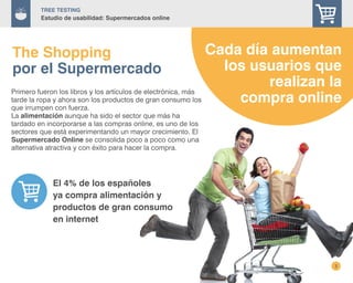 3
TREE Testing
Estudio de usabilidad: Supermercados online
El 4% de los españoles
ya compra alimentación y
productos de gran consumo
en internet
Primero fueron los libros y los artículos de electrónica, más
tarde la ropa y ahora son los productos de gran consumo los
que irrumpen con fuerza.
La alimentación aunque ha sido el sector que más ha
tardado en incorporarse a las compras online, es uno de los
sectores que está experimentando un mayor crecimiento. El
Supermercado Online se consolida poco a poco como una
alternativa atractiva y con éxito para hacer la compra.
The Shopping
por el Supermercado
Cada día aumentan
los usuarios que
realizan la
compra online
 