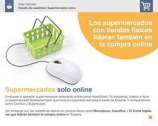 Supermercados solo online
4
Empiezan a aparecer supermercados solamente online como HiperDirect, Tu despensa, Ulabox o Alice
el supermercado Norteamericano que inicia su expansión europea a través de España. Y comparadores
como Carritus y Supertruper.
Sin embargo son las superficies líderes en compra física como Mercadona, Carrefour y El Corte Inglés,
las que lideran también la compra online en España.
Los supermercados
con tiendas físicas
lideran también en
la compra online
TREE Testing
Estudio de usabilidad: Supermercados online
 