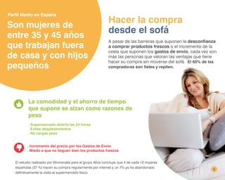 6
Son mujeres de
entre 35 y 45 años
que trabajan fuera
de casa y con hijos
pequeños
A pesar de las barreras que suponen la desconfianza
a comprar productos frescos o el incremento de la
cesta que suponen los gastos de envío, cada vez son
más las personas que valoran las ventajas que tiene
hacer su compra sin moverse del sofá. El 60% de las
compradoras son fieles y repiten.
Hacer la compra
desde el sofá
La comodidad y el ahorro de tiempo
que supone se alzan como razones de
peso
. Supermercado abierto las 24 horas
. Evitas desplazamientos
. No cargas peso
. Incremento del precio por los Gastos de Envío
. Miedo a que no lleguen bien los productos frescos
El estudio realizado por Womenalia para el grupo Alice concluye que 4 de cada 10 mujeres
españolas (37 %) hacen su compra regularmente por internet y un 7% ya ha abandonado
definitivamente la visita al supermercado físico.
Perfil Medio en España
 
