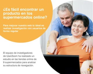 8
¿Es fácil encontrar un
producto en los
supermercados online?
El equipo de investigadores
de UserZoom ha realizado un
estudio en las tiendas online de
9 supermercados para analizar
su estructura de navegación.
Para mejorar nuestra web lo ideal es
realizar investigación con usuarios de
forma regular
 