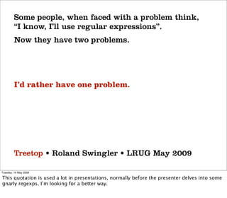 Some people, when faced with a problem think,
         “I know, I’ll use regular expressions”.
         Now they have two problems.




         I’d rather have one problem.




         Treetop • Roland Swingler • LRUG May 2009

Tuesday, 19 May 2009

This quotation is used a lot in presentations, normally before the presenter delves into some
gnarly regexps. I’m looking for a better way.
 