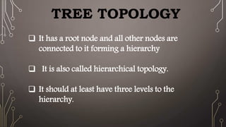 TREE TOPOLOGY
It has a root node and all other nodes are
connected to it forming a hierarchy
It is also called hierarchical topology.
It should at least have three levels to the
hierarchy.