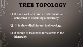 TREE TOPOLOGY
 It has a root node and all other nodes are
connected to it forming a hierarchy
 It is also called hierarchical topology.
 It should at least have three levels to the
hierarchy.
 
