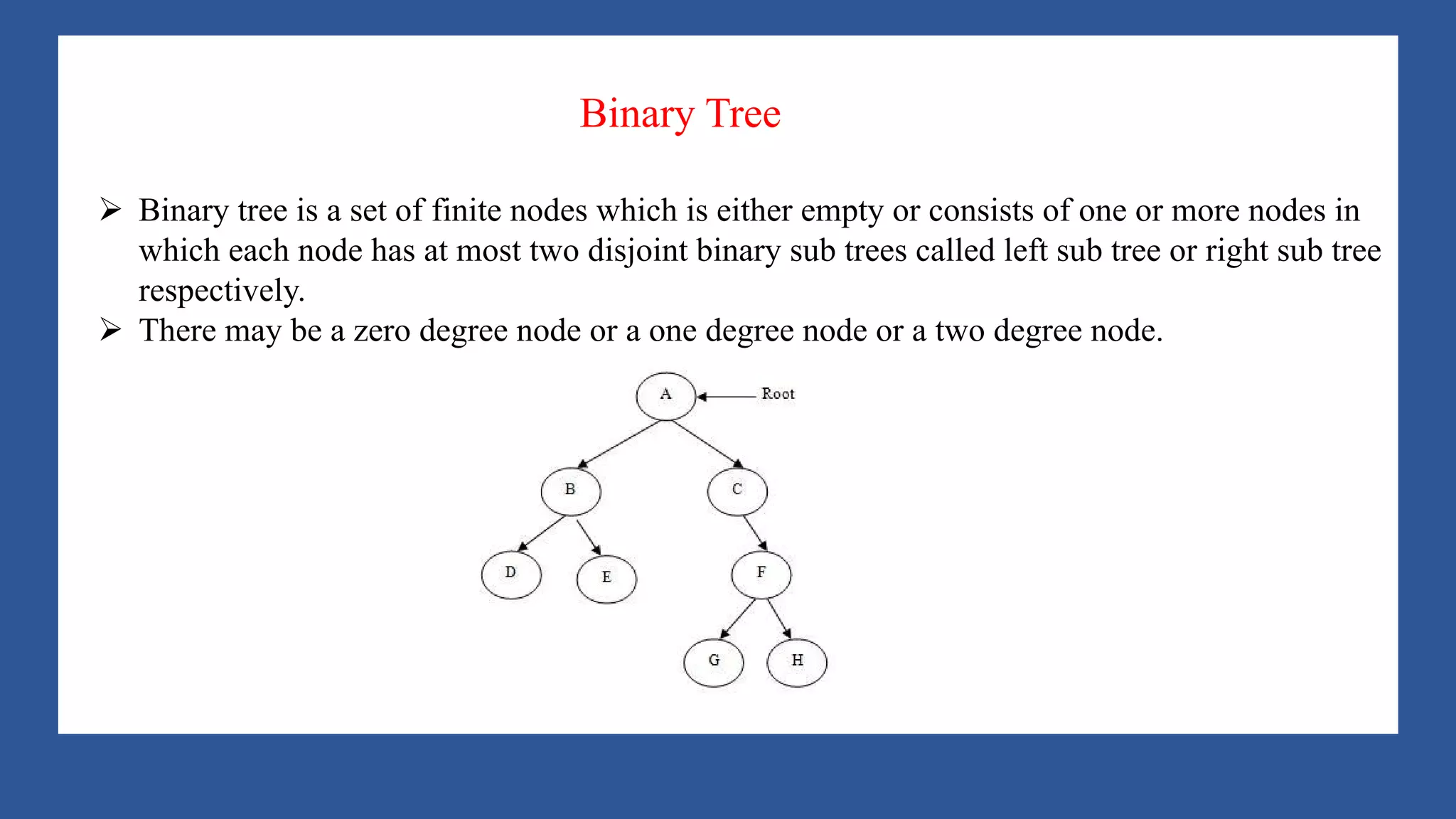 A Tree is a data structure that emulates a hierarchical tree structure with a set of linked
nodes.
It is a data structure accessed beginning at the root node. Each node is either a leaf or an
internal node. An internal node has one or more child nodes and is called the parent of its
child nodes. All children of the same node are siblings. Contrary to a physical tree, the root
is usually depicted at the top of the structure, and the leaves are depicted at the bottom.
Ø Binary tree is a set of finite nodes which is either empty or consists of one or more nodes in
which each node has at most two disjoint binary sub trees called left sub tree or right sub tree
respectively.
Ø There may be a zero degree node or a one degree node or a two degree node.
Binary Tree
 