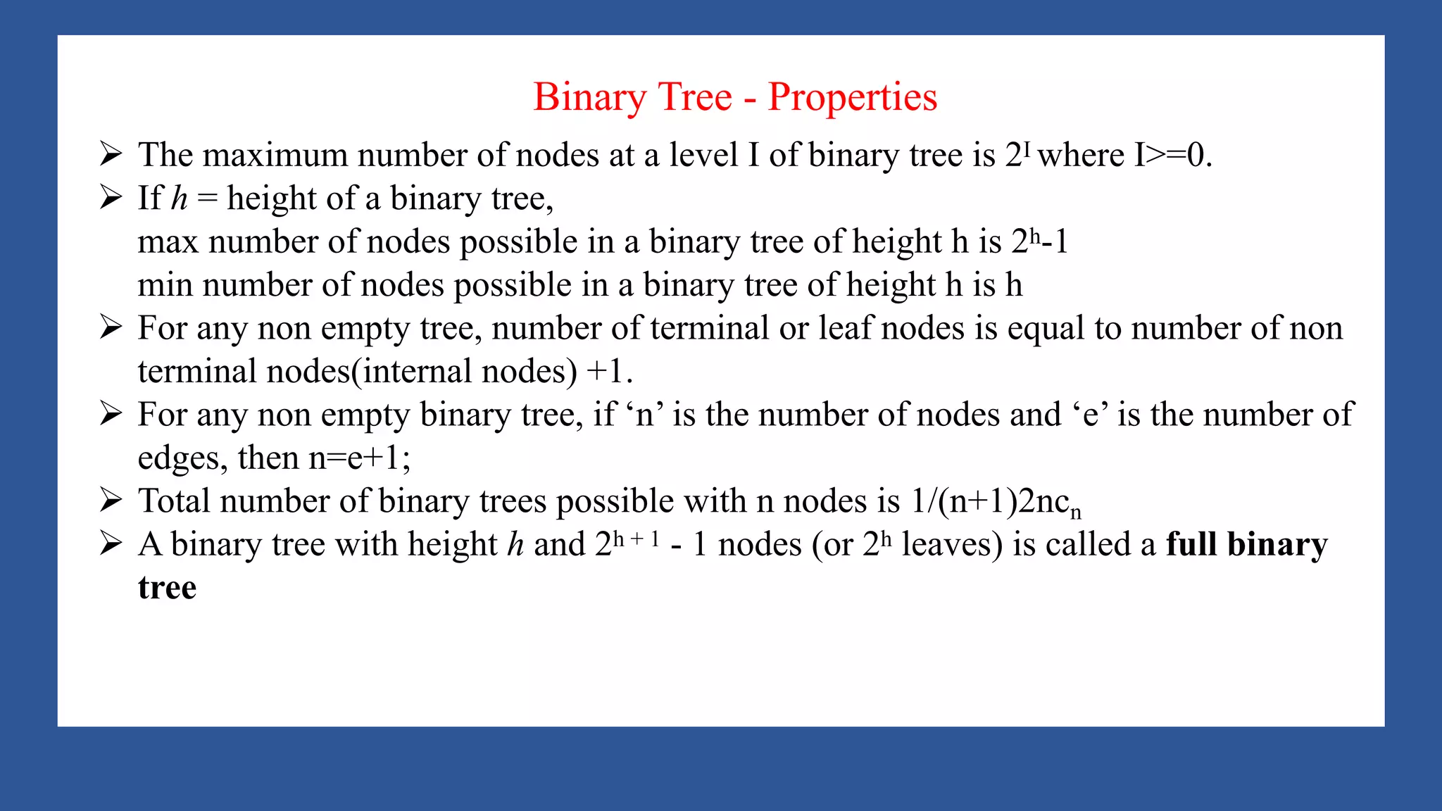 A Tree is a data structure that emulates a hierarchical tree structure with a set of linked
nodes.
It is a data structure accessed beginning at the root node. Each node is either a leaf or an
internal node. An internal node has one or more child nodes and is called the parent of its
child nodes. All children of the same node are siblings. Contrary to a physical tree, the root
is usually depicted at the top of the structure, and the leaves are depicted at the bottom.
Binary Tree - Properties
Ø The maximum number of nodes at a level I of binary tree is 2I where I>=0.
Ø If h = height of a binary tree,
max number of nodes possible in a binary tree of height h is 2h-1
min number of nodes possible in a binary tree of height h is h
Ø For any non empty tree, number of terminal or leaf nodes is equal to number of non
terminal nodes(internal nodes) +1.
Ø For any non empty binary tree, if ‘n’ is the number of nodes and ‘e’ is the number of
edges, then n=e+1;
Ø Total number of binary trees possible with n nodes is 1/(n+1)2ncn
Ø A binary tree with height h and 2h + 1 - 1 nodes (or 2h leaves) is called a full binary
tree
 