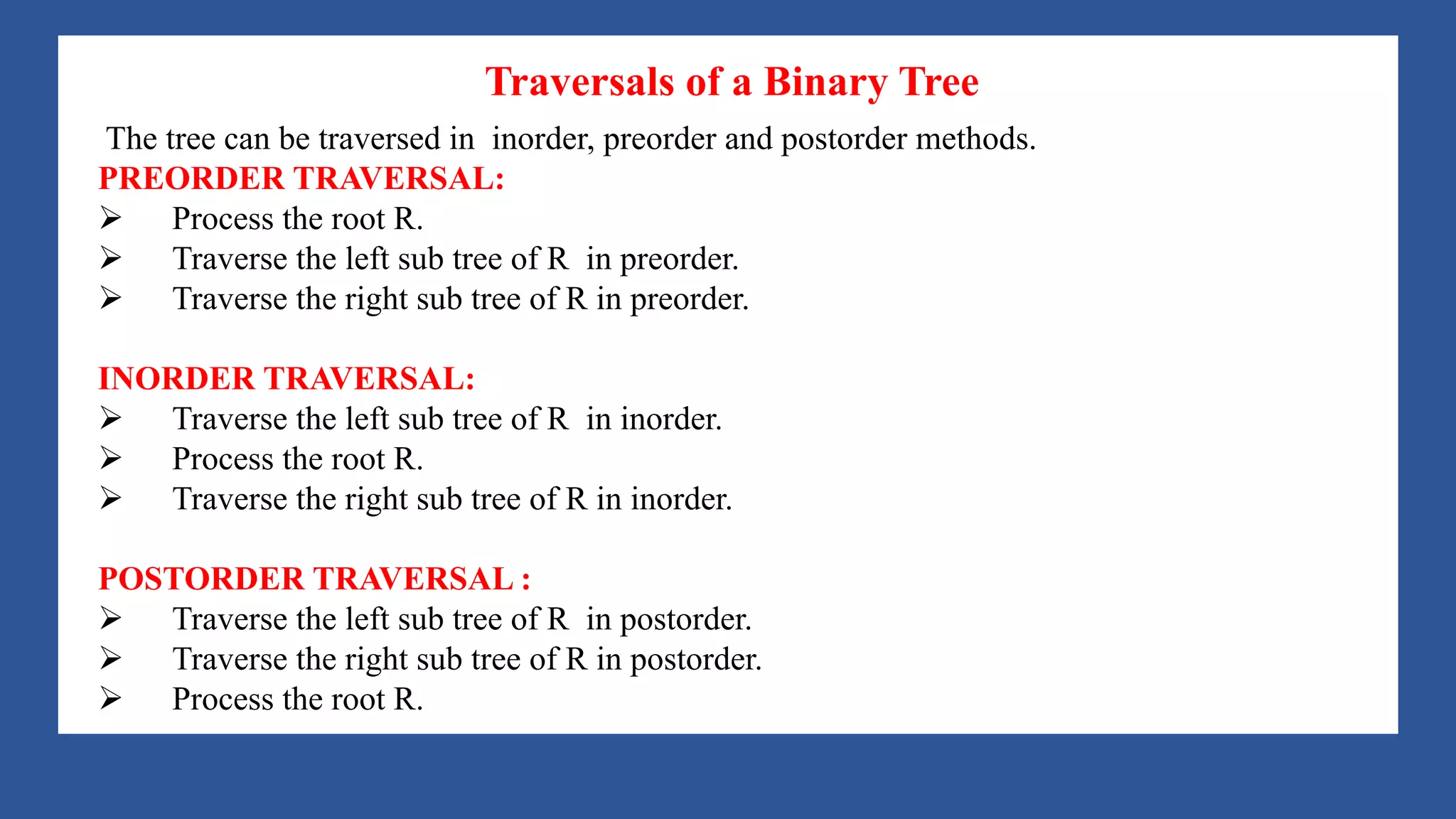 A Tree is a data structure that emulates a hierarchical tree structure with a set of linked
nodes.
It is a data structure accessed beginning at the root node. Each node is either a leaf or an
internal node. An internal node has one or more child nodes and is called the parent of its
child nodes. All children of the same node are siblings. Contrary to a physical tree, the root
is usually depicted at the top of the structure, and the leaves are depicted at the bottom.
Traversals of a Binary Tree
The tree can be traversed in inorder, preorder and postorder methods.
PREORDER TRAVERSAL:
Ø Process the root R.
Ø Traverse the left sub tree of R in preorder.
Ø Traverse the right sub tree of R in preorder.
INORDER TRAVERSAL:
Ø Traverse the left sub tree of R in inorder.
Ø Process the root R.
Ø Traverse the right sub tree of R in inorder.
POSTORDER TRAVERSAL :
Ø Traverse the left sub tree of R in postorder.
Ø Traverse the right sub tree of R in postorder.
Ø Process the root R.
 