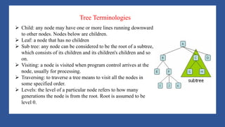 A Tree is a data structure that emulates a hierarchical tree structure with a set of linked
nodes.
It is a data structure accessed beginning at the root node. Each node is either a leaf or an
internal node. An internal node has one or more child nodes and is called the parent of its
child nodes. All children of the same node are siblings. Contrary to a physical tree, the root
is usually depicted at the top of the structure, and the leaves are depicted at the bottom.
Ø Child: any node may have one or more lines running downward
to other nodes. Nodes below are children.
Ø Leaf: a node that has no children
Ø Sub tree: any node can be considered to be the root of a subtree,
which consists of its children and its children's children and so
on.
Ø Visiting: a node is visited when program control arrives at the
node, usually for processing.
Ø Traversing: to traverse a tree means to visit all the nodes in
some specified order.
Ø Levels: the level of a particular node refers to how many
generations the node is from the root. Root is assumed to be
level 0.
Tree Terminologies
 