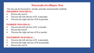 A Tree is a data structure that emulates a hierarchical tree structure with a set of linked
nodes.
It is a data structure accessed beginning at the root node. Each node is either a leaf or an
internal node. An internal node has one or more child nodes and is called the parent of its
child nodes. All children of the same node are siblings. Contrary to a physical tree, the root
is usually depicted at the top of the structure, and the leaves are depicted at the bottom.
Traversals of a Binary Tree
The tree can be traversed in inorder, preorder and postorder methods.
PREORDER TRAVERSAL:
Ø Process the root R.
Ø Traverse the left sub tree of R in preorder.
Ø Traverse the right sub tree of R in preorder.
INORDER TRAVERSAL:
Ø Traverse the left sub tree of R in inorder.
Ø Process the root R.
Ø Traverse the right sub tree of R in inorder.
POSTORDER TRAVERSAL :
Ø Traverse the left sub tree of R in postorder.
Ø Traverse the right sub tree of R in postorder.
Ø Process the root R.
 