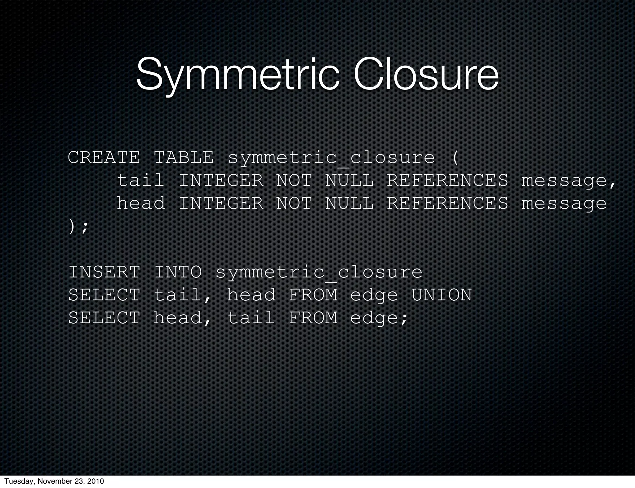 Symmetric Closure
CREATE TABLE symmetric_closure (
tail INTEGER NOT NULL REFERENCES message,
head INTEGER NOT NULL REFERENCES message
);
INSERT INTO symmetric_closure
SELECT tail, head FROM edge UNION
SELECT head, tail FROM edge;
Tuesday, November 23, 2010
 