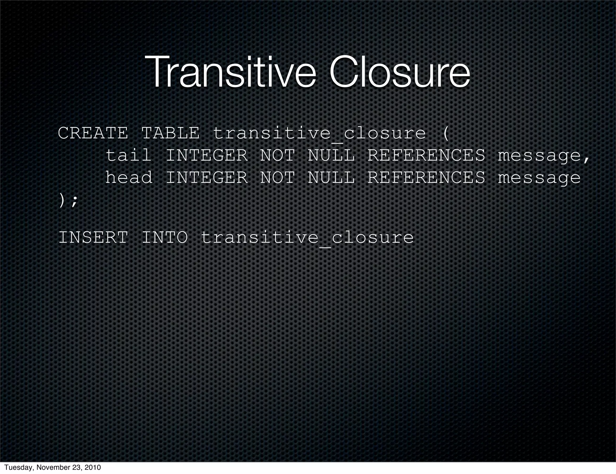 Transitive Closure
CREATE TABLE transitive_closure (
tail INTEGER NOT NULL REFERENCES message,
head INTEGER NOT NULL REFERENCES message
);
INSERT INTO transitive_closure
Tuesday, November 23, 2010
 