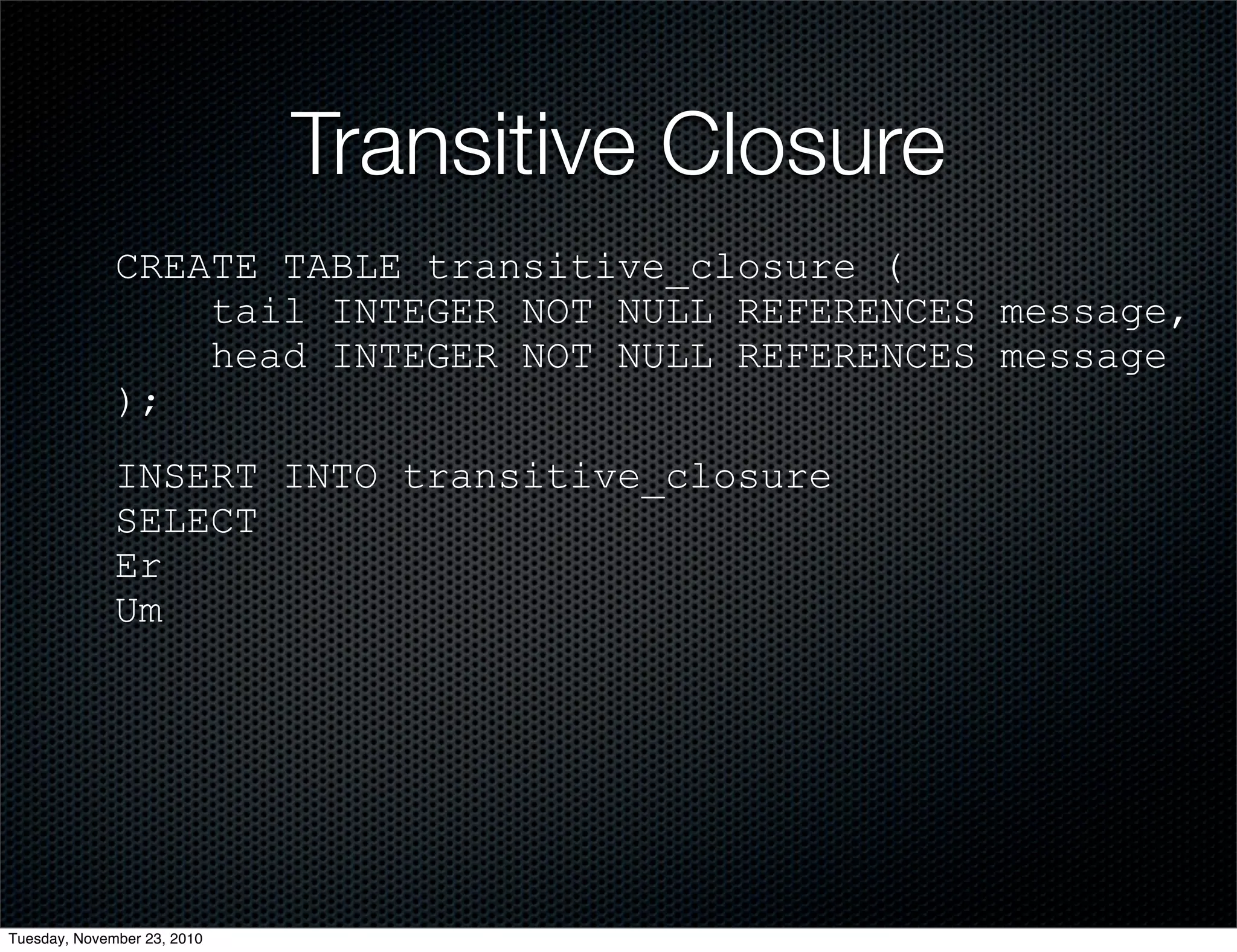 Transitive Closure
CREATE TABLE transitive_closure (
tail INTEGER NOT NULL REFERENCES message,
head INTEGER NOT NULL REFERENCES message
);
INSERT INTO transitive_closure
SELECT
Er
Um
Tuesday, November 23, 2010
 