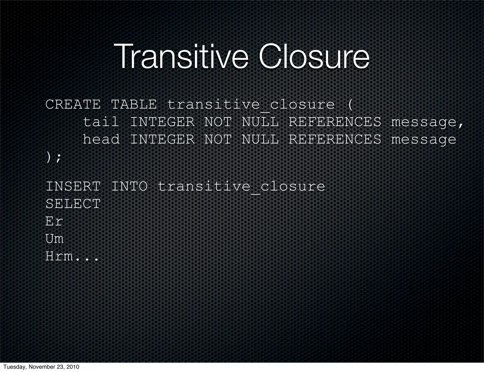 Transitive Closure
CREATE TABLE transitive_closure (
tail INTEGER NOT NULL REFERENCES message,
head INTEGER NOT NULL REFERENCES message
);
INSERT INTO transitive_closure
SELECT
Er
Um
Hrm...
Tuesday, November 23, 2010
 