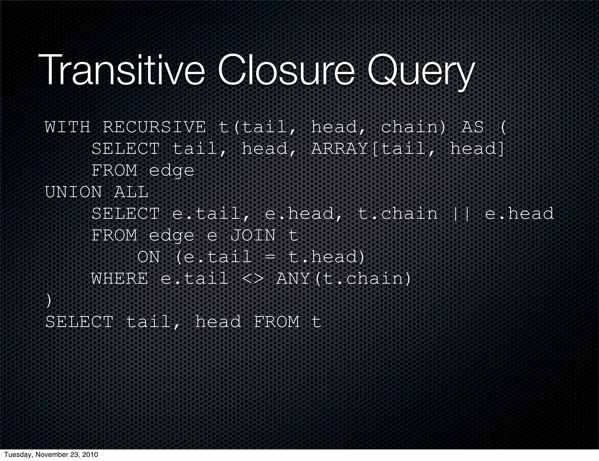 Transitive Closure Query
WITH RECURSIVE t(tail, head, chain) AS (
SELECT tail, head, ARRAY[tail, head]
FROM edge
UNION ALL
SELECT e.tail, e.head, t.chain || e.head
FROM edge e JOIN t
ON (e.tail = t.head)
WHERE e.tail <> ANY(t.chain)
)
SELECT tail, head FROM t
Tuesday, November 23, 2010
 