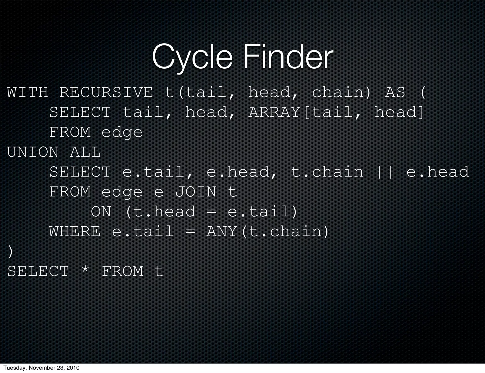 Cycle Finder
WITH RECURSIVE t(tail, head, chain) AS (
SELECT tail, head, ARRAY[tail, head]
FROM edge
UNION ALL
SELECT e.tail, e.head, t.chain || e.head
FROM edge e JOIN t
ON (t.head = e.tail)
WHERE e.tail = ANY(t.chain)
)
SELECT * FROM t
Tuesday, November 23, 2010
 