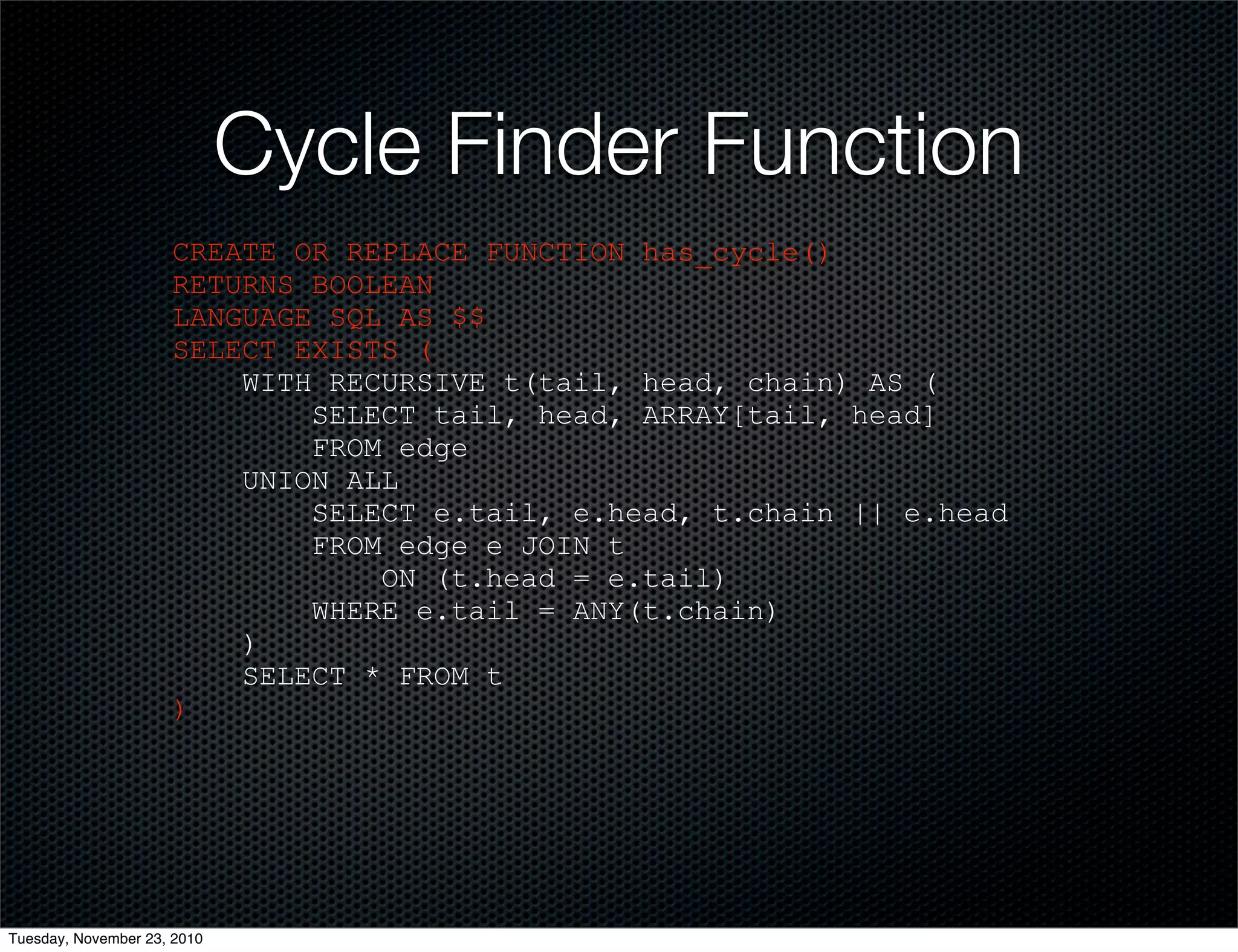 Cycle Finder Function
CREATE OR REPLACE FUNCTION has_cycle()
RETURNS BOOLEAN
LANGUAGE SQL AS $$
SELECT EXISTS (
WITH RECURSIVE t(tail, head, chain) AS (
SELECT tail, head, ARRAY[tail, head]
FROM edge
UNION ALL
SELECT e.tail, e.head, t.chain || e.head
FROM edge e JOIN t
ON (t.head = e.tail)
WHERE e.tail = ANY(t.chain)
)
SELECT * FROM t
)
Tuesday, November 23, 2010
 