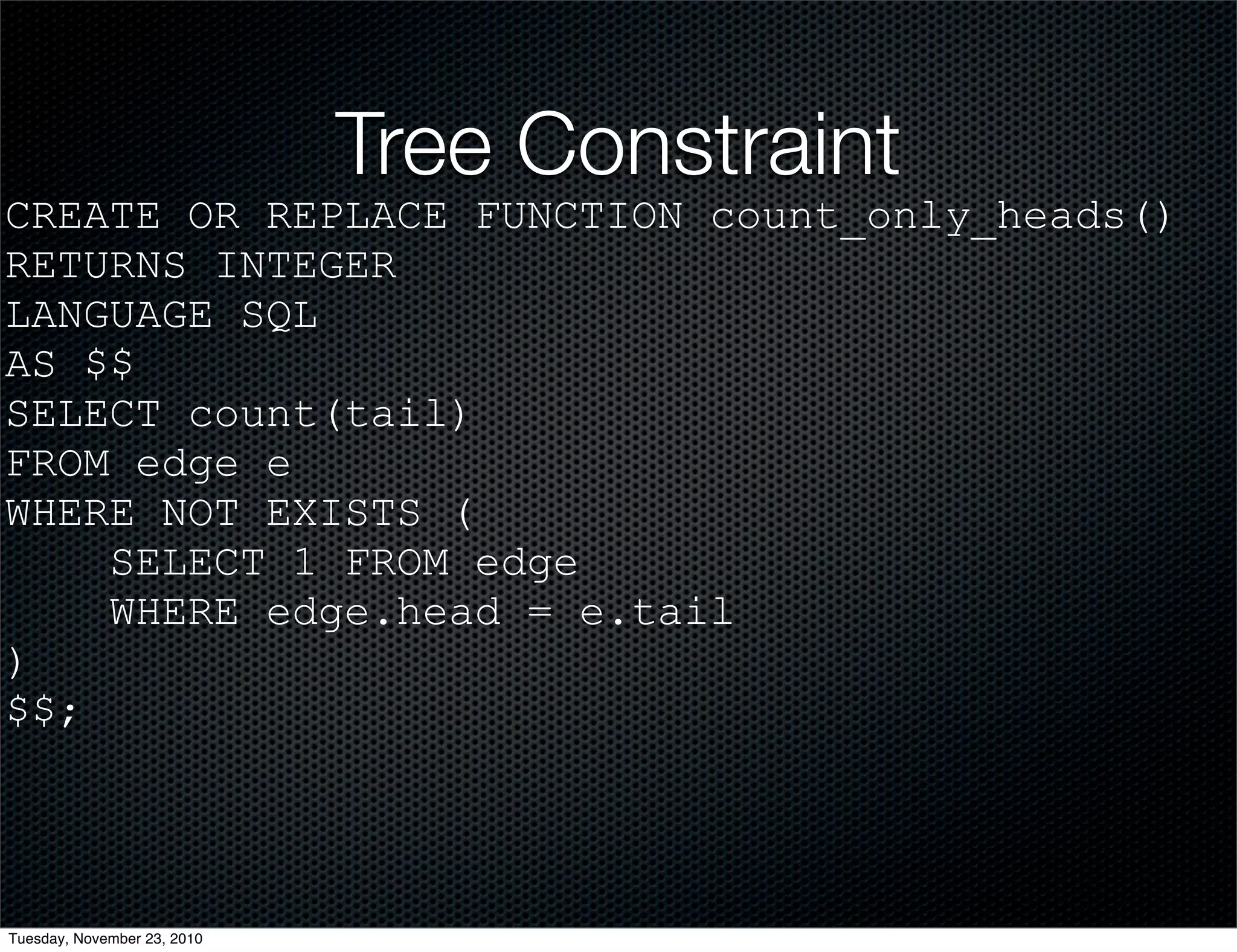 Tree Constraint
CREATE OR REPLACE FUNCTION count_only_heads()
RETURNS INTEGER
LANGUAGE SQL
AS $$
SELECT count(tail)
FROM edge e
WHERE NOT EXISTS (
SELECT 1 FROM edge
WHERE edge.head = e.tail
)
$$;
Tuesday, November 23, 2010
 