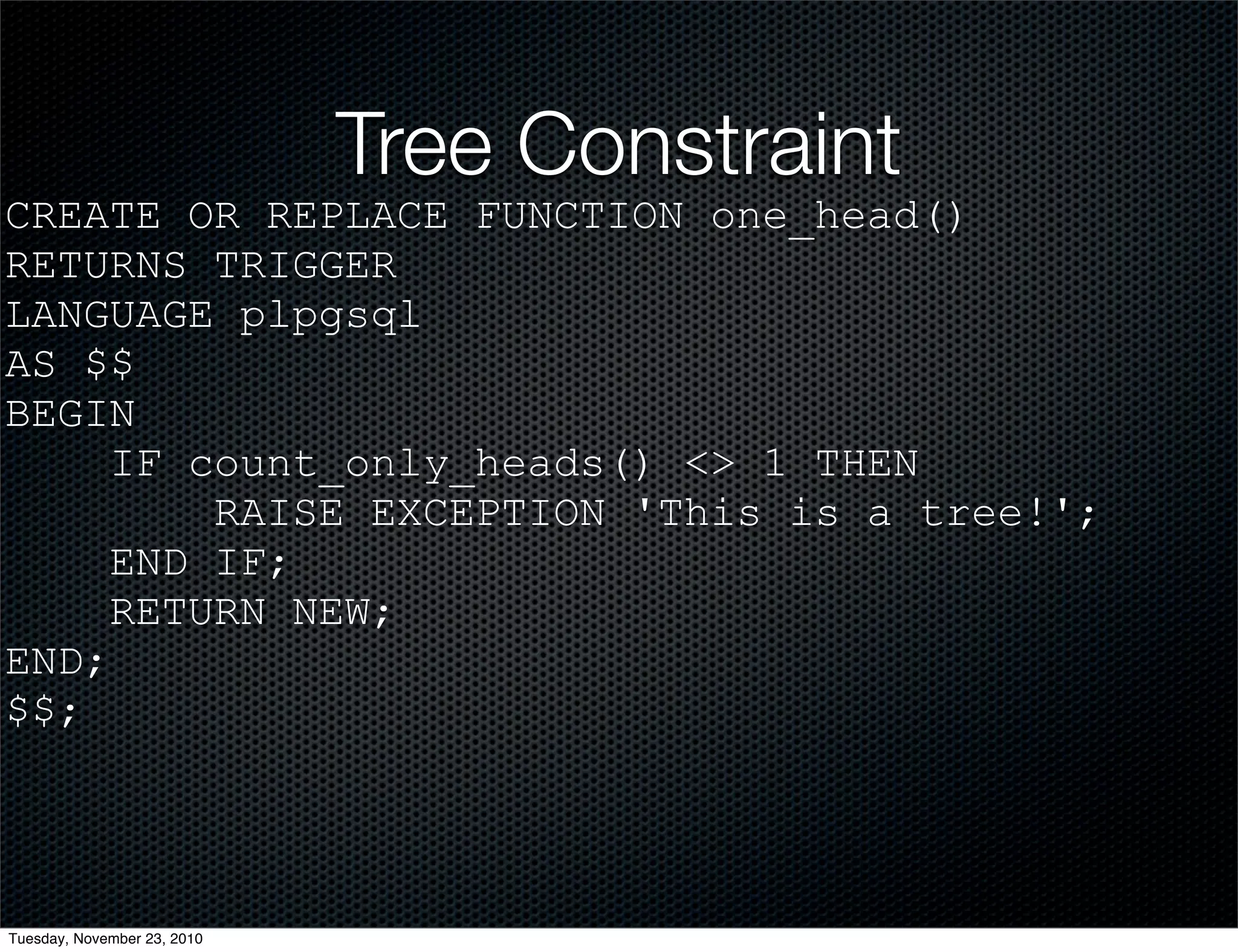 Tree Constraint
CREATE OR REPLACE FUNCTION one_head()
RETURNS TRIGGER
LANGUAGE plpgsql
AS $$
BEGIN
IF count_only_heads() <> 1 THEN
RAISE EXCEPTION 'This is a tree!';
END IF;
RETURN NEW;
END;
$$;
Tuesday, November 23, 2010
 