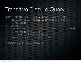 Transitive Closure Query
WITH RECURSIVE t(tail, head, chain) AS (
SELECT tail, head, ARRAY[tail, head]
FROM edge
UNION ALL
SELECT e.tail, e.head, t.chain || e.head
FROM edge e JOIN t
ON (e.tail = t.head)
WHERE e.tail <> ANY(t.chain)
)
SELECT tail, head FROM t
Tuesday, November 23, 2010
 
