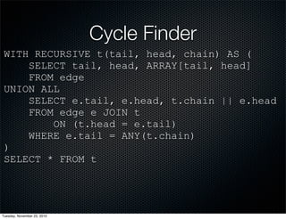 Cycle Finder
WITH RECURSIVE t(tail, head, chain) AS (
SELECT tail, head, ARRAY[tail, head]
FROM edge
UNION ALL
SELECT e.tail, e.head, t.chain || e.head
FROM edge e JOIN t
ON (t.head = e.tail)
WHERE e.tail = ANY(t.chain)
)
SELECT * FROM t
Tuesday, November 23, 2010
 