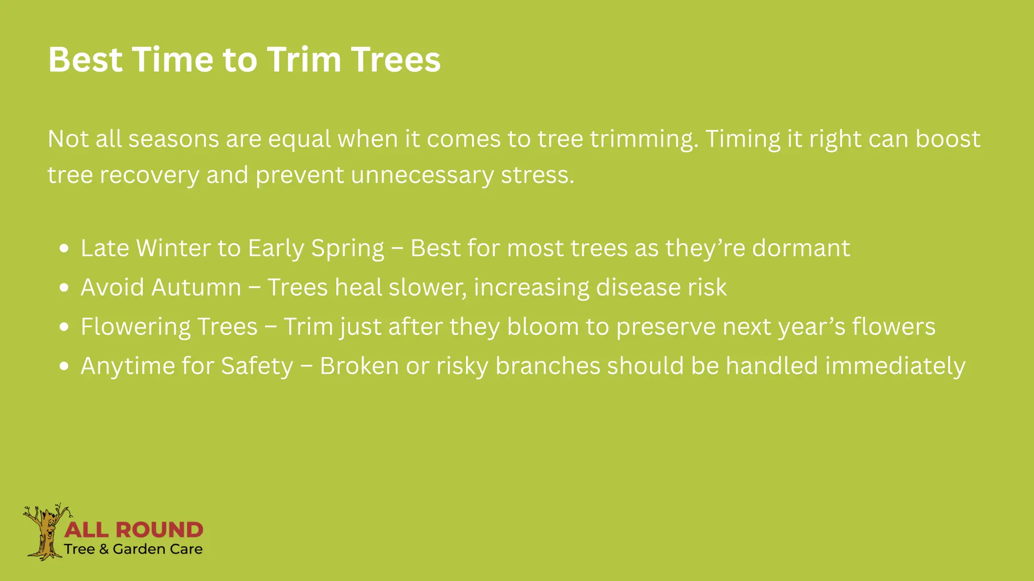 Best Time to Trim Trees
Not all seasons are equal when it comes to tree trimming. Timing it right can boost
tree recovery and prevent unnecessary stress.
Late Winter to Early Spring – Best for most trees as they’re dormant
Avoid Autumn – Trees heal slower, increasing disease risk
Flowering Trees – Trim just after they bloom to preserve next year’s flowers
Anytime for Safety – Broken or risky branches should be handled immediately
 