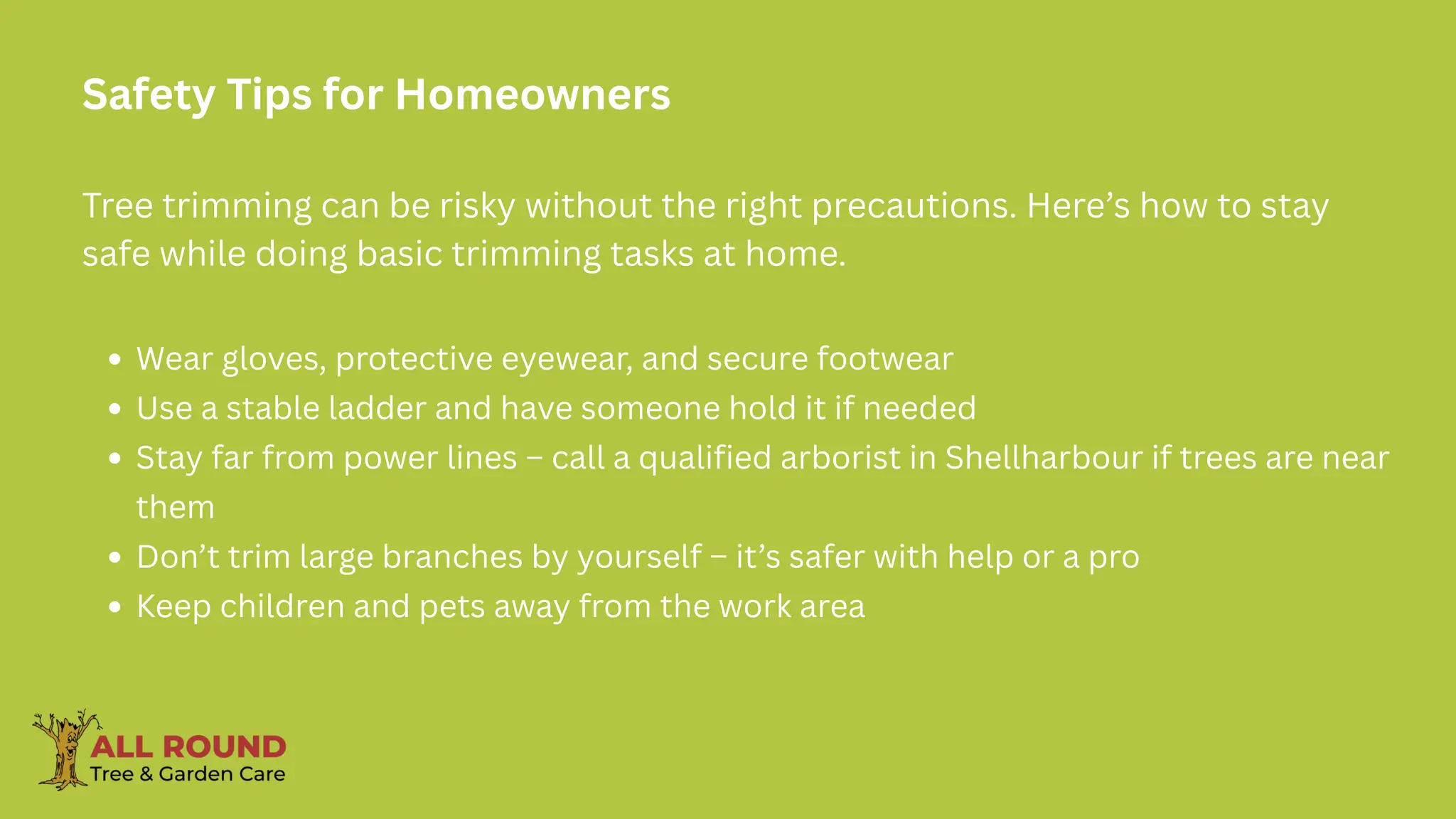 Safety Tips for Homeowners
Tree trimming can be risky without the right precautions. Here’s how to stay
safe while doing basic trimming tasks at home.
Wear gloves, protective eyewear, and secure footwear
Use a stable ladder and have someone hold it if needed
Stay far from power lines – call a qualified arborist in Shellharbour if trees are near
them
Don’t trim large branches by yourself – it’s safer with help or a pro
Keep children and pets away from the work area
 