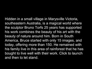 Hidden in a small village in Marysville Victoria, southeastern Australia, is a magical world where the sculptor Bruno Torfs 25 years has supported his work combines the beauty of his art with the beauty of nature around him. Born in South America, Bruce started with only 15 images, and today, offering more than 150. He remained with his family live in this area of rainforest that he has bought to live well with their work. Click to launch and then to let stand.  Worthwhile.  