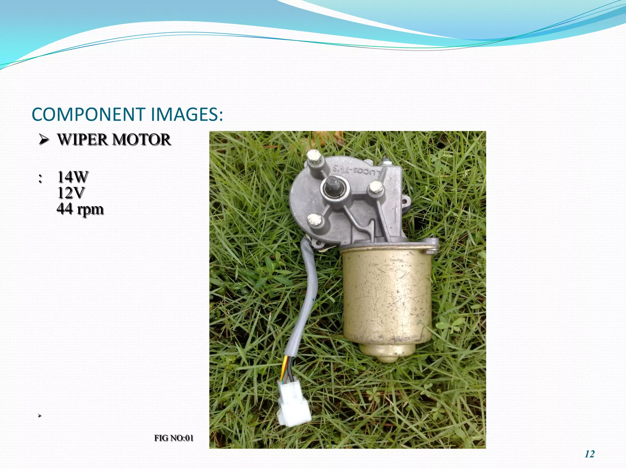 COMPONENT IMAGES:
 WIPER MOTOR

: 14W
  12V
  44 rpm








           FIG NO:01
                       12
 