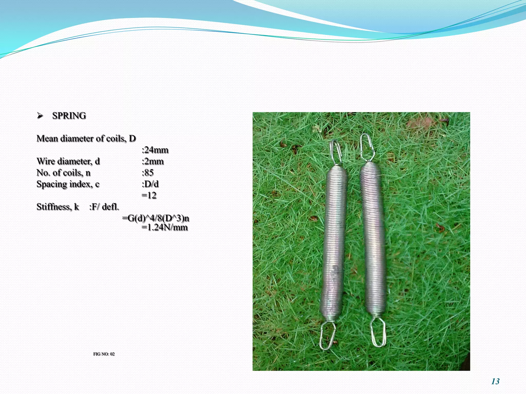 SPRING

Mean diameter of coils, D
                                 :24mm
Wire diameter, d                 :2mm
No. of coils, n                  :85
Spacing index, c                 :D/d
                                 =12
Stiffness, k   :F/ defl.
                             =G(d)^4/8(D^3)n
                                 =1.24N/mm




                FIG NO: 02




                                               13
 