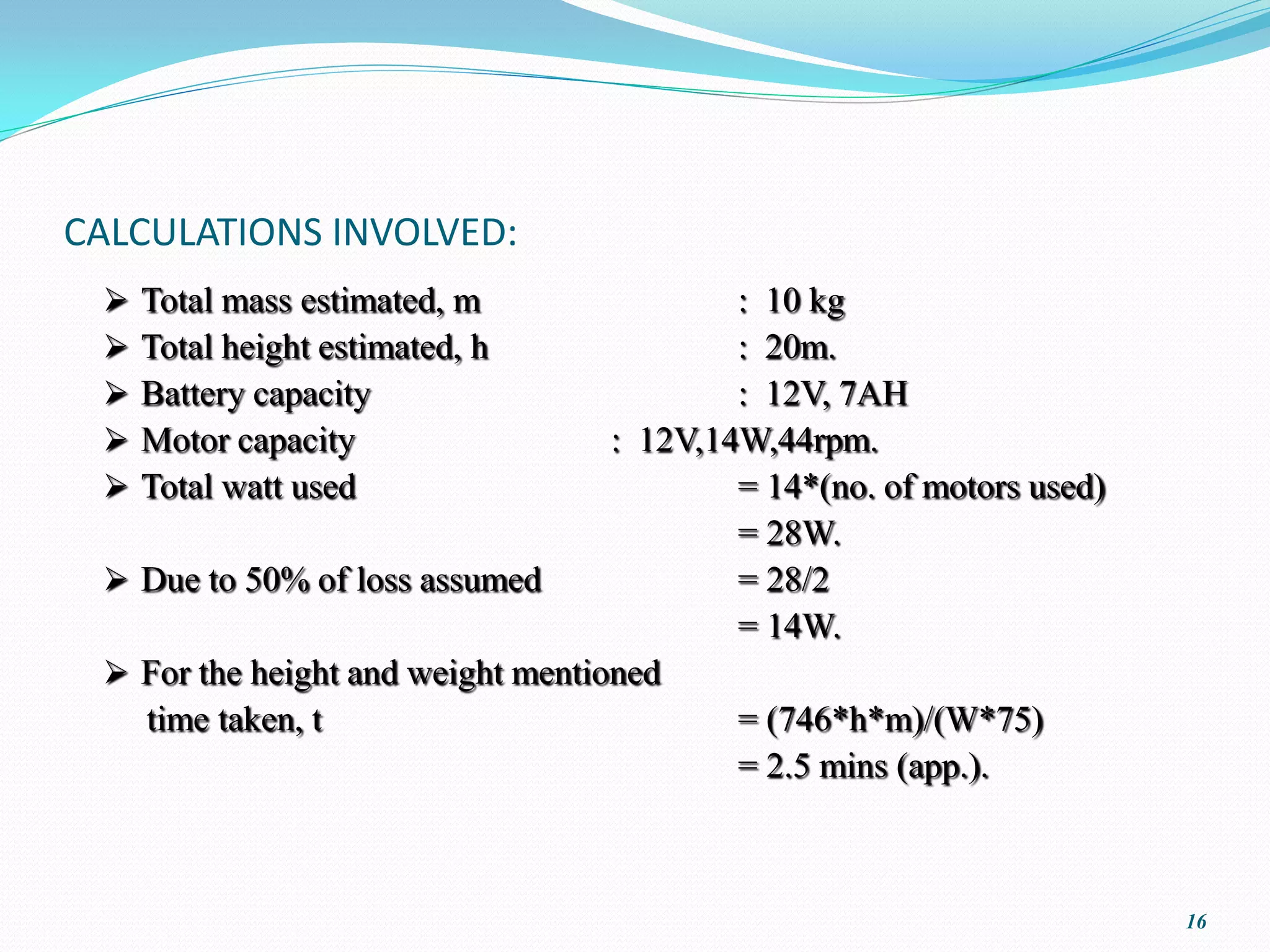 CALCULATIONS INVOLVED:
    Total mass estimated, m               : 10 kg
    Total height estimated, h             : 20m.
    Battery capacity                      : 12V, 7AH
    Motor capacity                : 12V,14W,44rpm.
    Total watt used                       = 14*(no. of motors used)
                                           = 28W.
  Due to 50% of loss assumed              = 28/2
                                           = 14W.
  For the height and weight mentioned
   time taken, t                           = (746*h*m)/(W*75)
                                           = 2.5 mins (app.).



                                                                       16
 