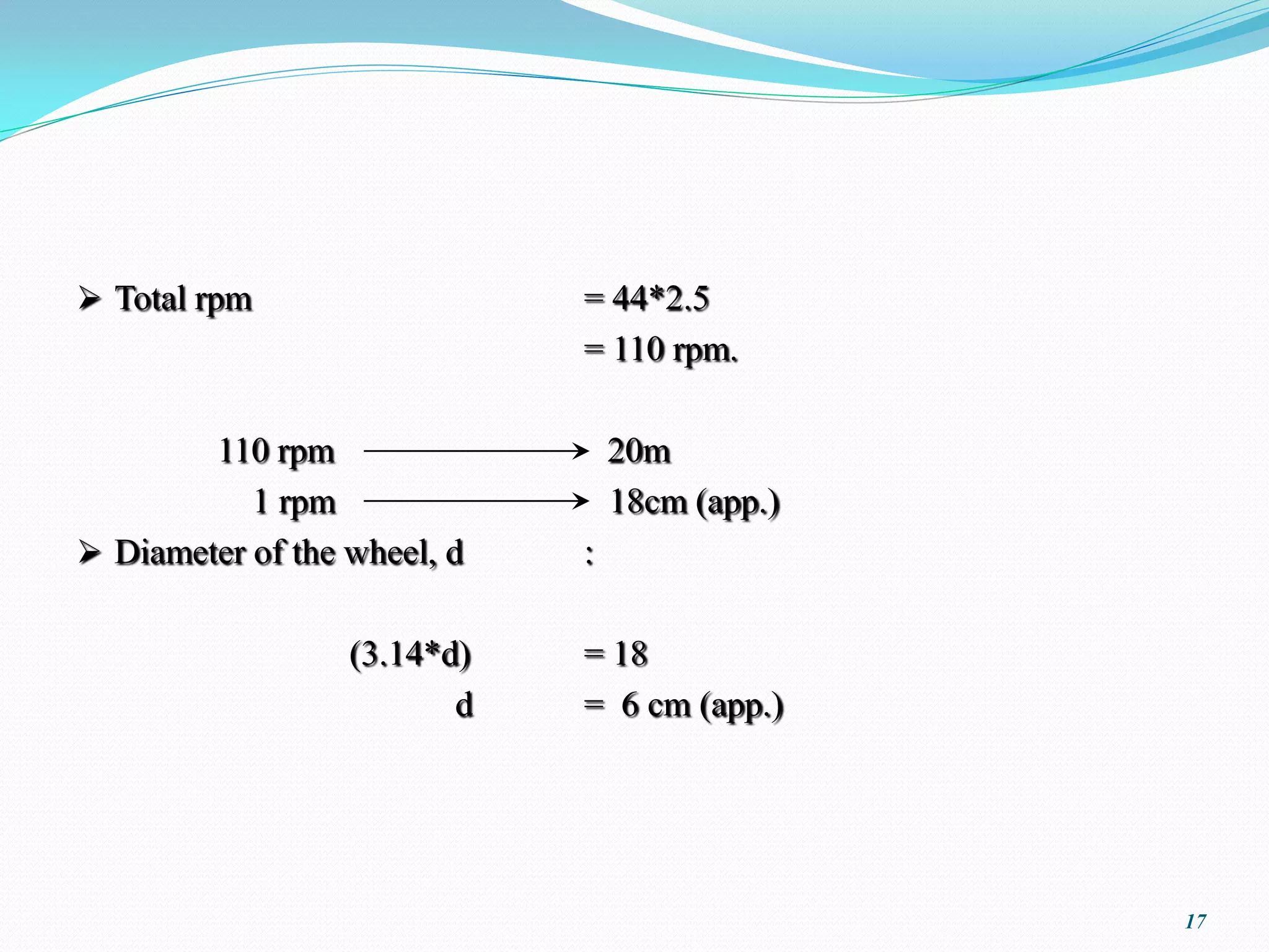  Total rpm                  = 44*2.5
                             = 110 rpm.

        110 rpm                  20m
           1 rpm                 18cm (app.)
 Diameter of the wheel, d   :

                  (3.14*d)   = 18
                         d   = 6 cm (app.)




                                               17
 