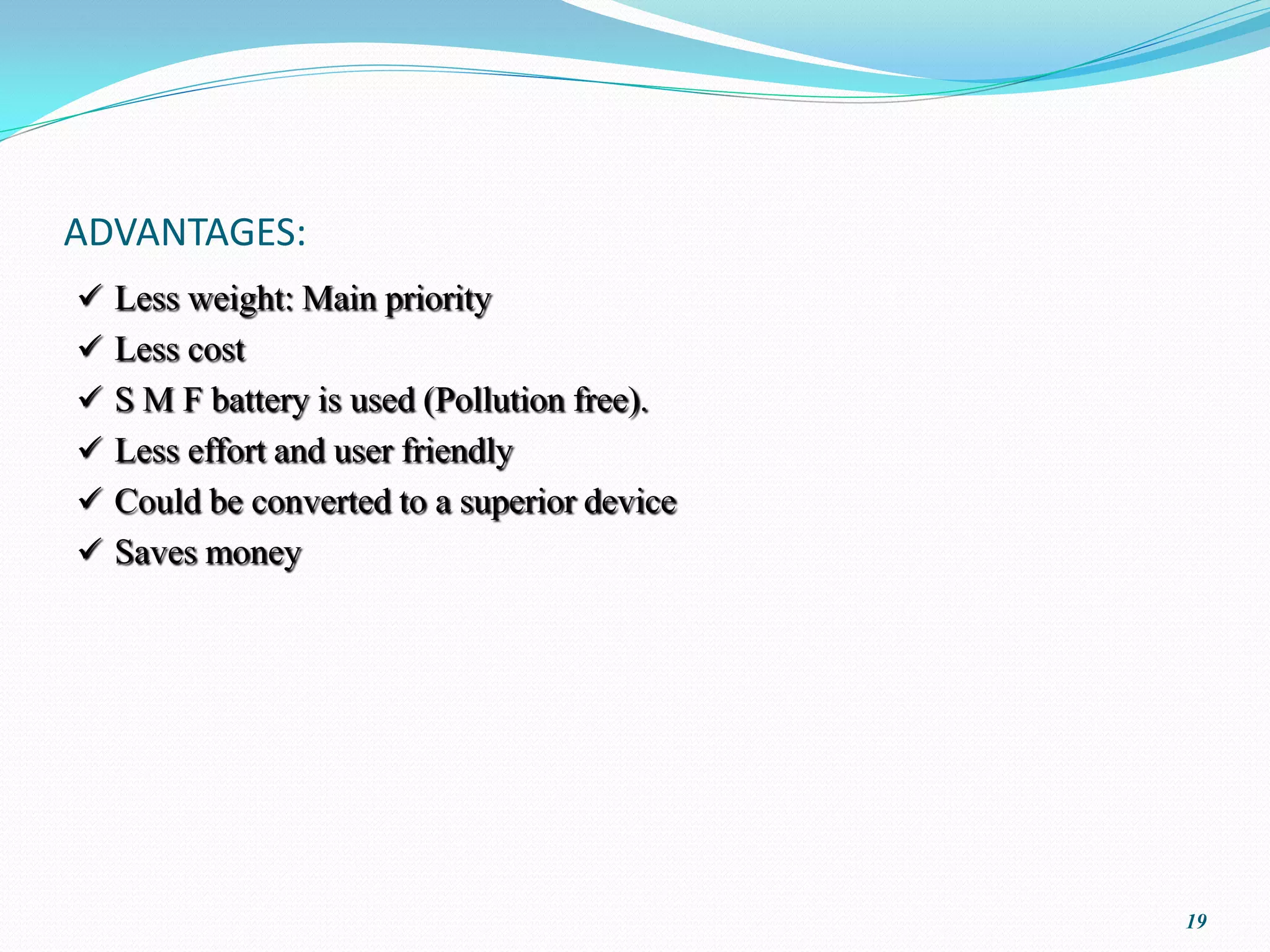 ADVANTAGES:
 Less weight: Main priority
 Less cost
 S M F battery is used (Pollution free).
 Less effort and user friendly
 Could be converted to a superior device
 Saves money




                                            19
 
