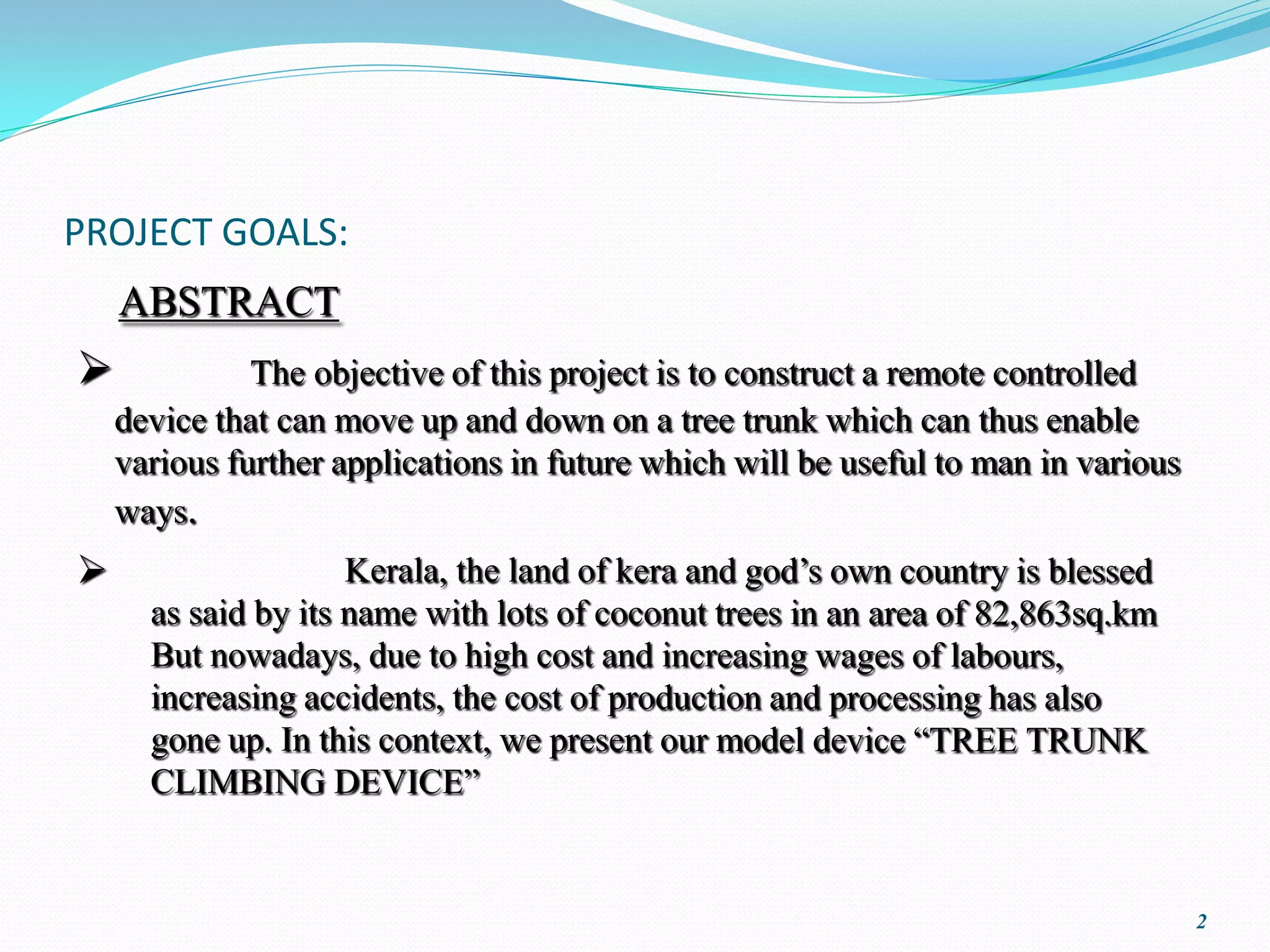 PROJECT GOALS:
    ABSTRACT
             The objective of this project is to construct a remote controlled
    device that can move up and down on a tree trunk which can thus enable
    various further applications in future which will be useful to man in various
    ways.





                                                                                    2
 