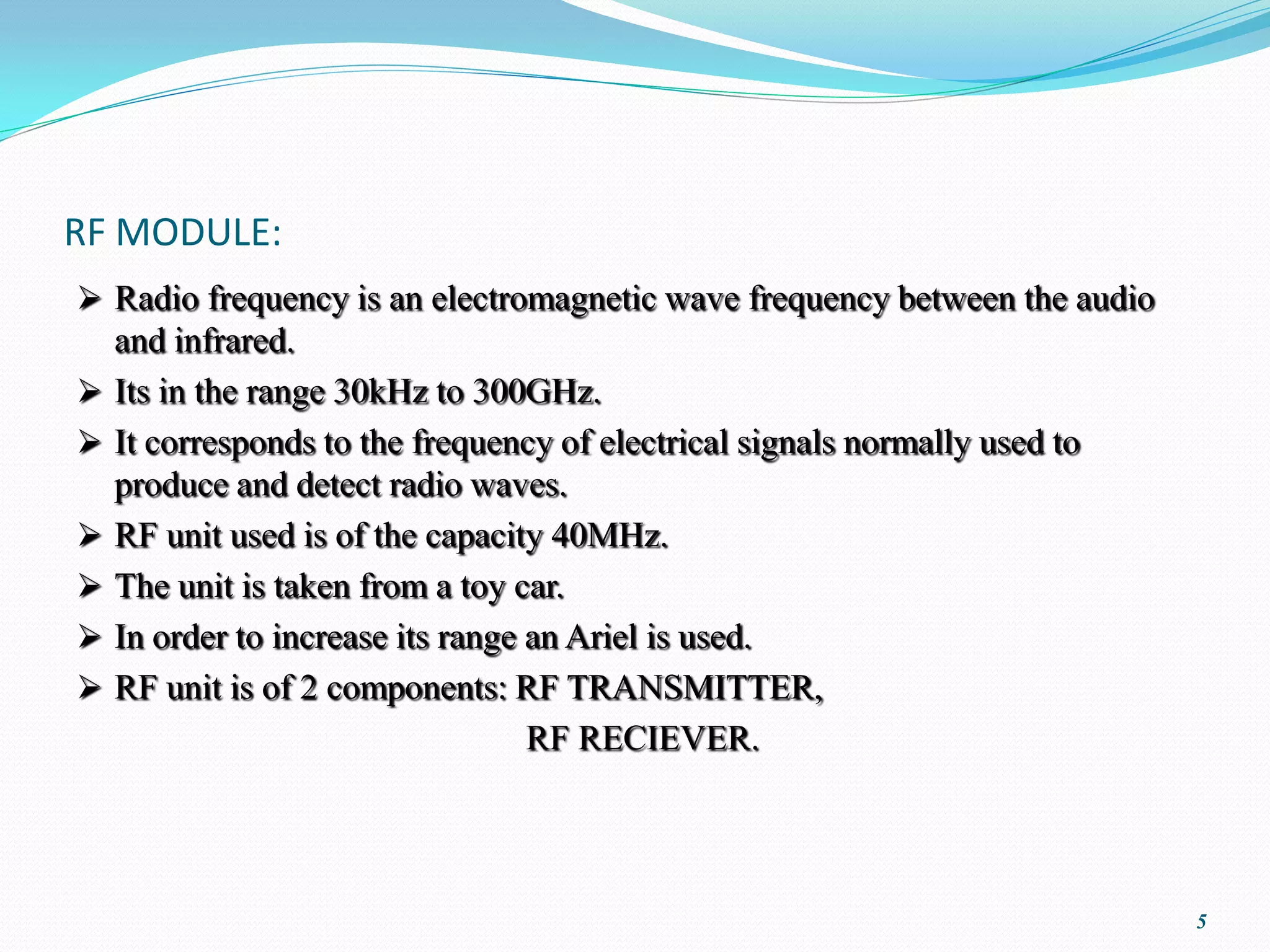 RF MODULE:
 Radio frequency is an electromagnetic wave frequency between the audio
    and infrared.
   Its in the range 30kHz to 300GHz.
   It corresponds to the frequency of electrical signals normally used to
    produce and detect radio waves.
   RF unit used is of the capacity 40MHz.
   The unit is taken from a toy car.
   In order to increase its range an Ariel is used.
   RF unit is of 2 components: RF TRANSMITTER,
                                   RF RECIEVER.




                                                                             5
 