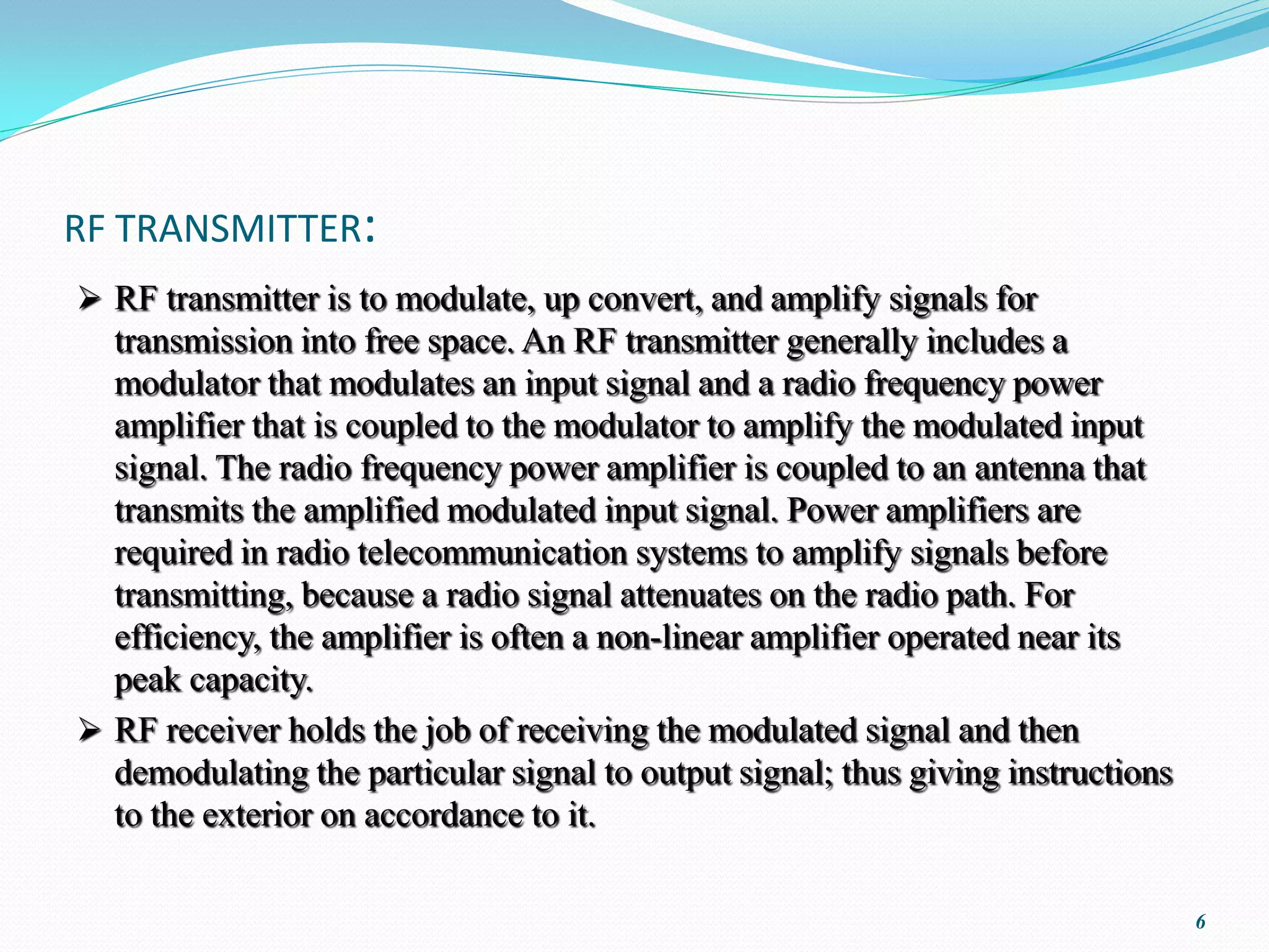 RF TRANSMITTER:
 RF transmitter is to modulate, up convert, and amplify signals for
  transmission into free space. An RF transmitter generally includes a
  modulator that modulates an input signal and a radio frequency power
  amplifier that is coupled to the modulator to amplify the modulated input
  signal. The radio frequency power amplifier is coupled to an antenna that
  transmits the amplified modulated input signal. Power amplifiers are
  required in radio telecommunication systems to amplify signals before
  transmitting, because a radio signal attenuates on the radio path. For
  efficiency, the amplifier is often a non-linear amplifier operated near its
  peak capacity.
 RF receiver holds the job of receiving the modulated signal and then
  demodulating the particular signal to output signal; thus giving instructions
  to the exterior on accordance to it.

                                                                                  6
 