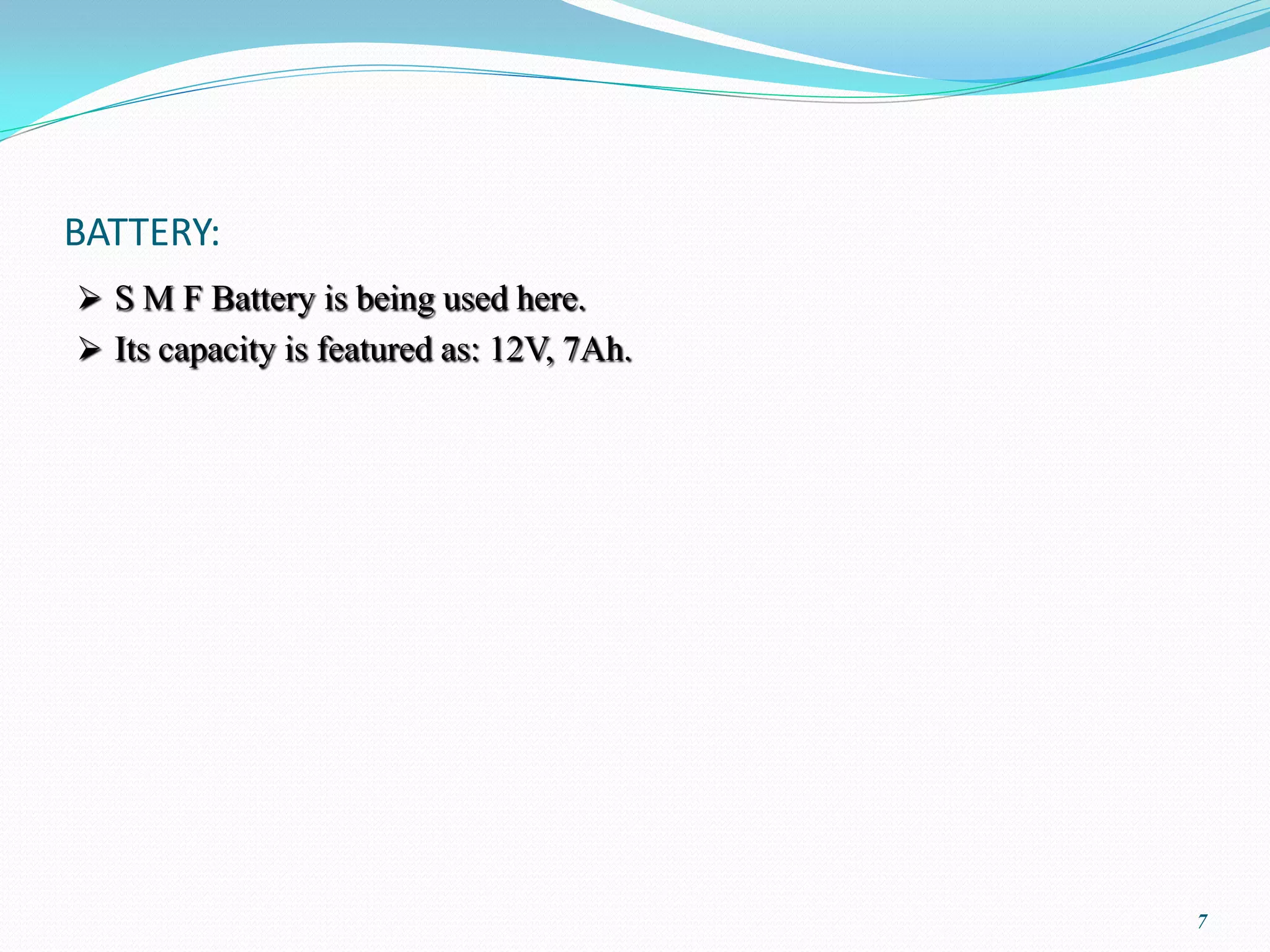 BATTERY:
 S M F Battery is being used here.
 Its capacity is featured as: 12V, 7Ah.




                                           7
 
