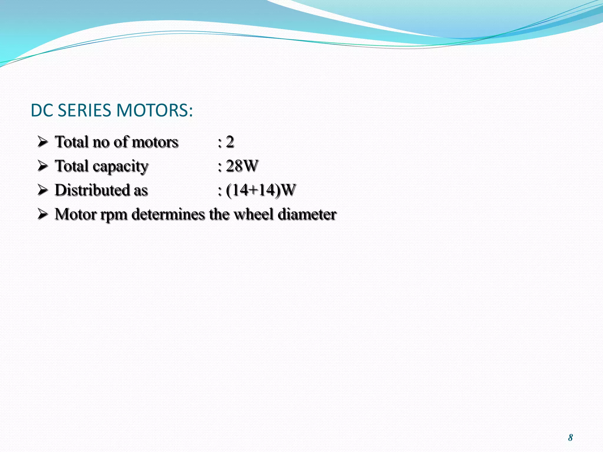 DC SERIES MOTORS:
 Total no of motors    :2
 Total capacity        : 28W
 Distributed as        : (14+14)W
 Motor rpm determines the wheel diameter




                                            8
 