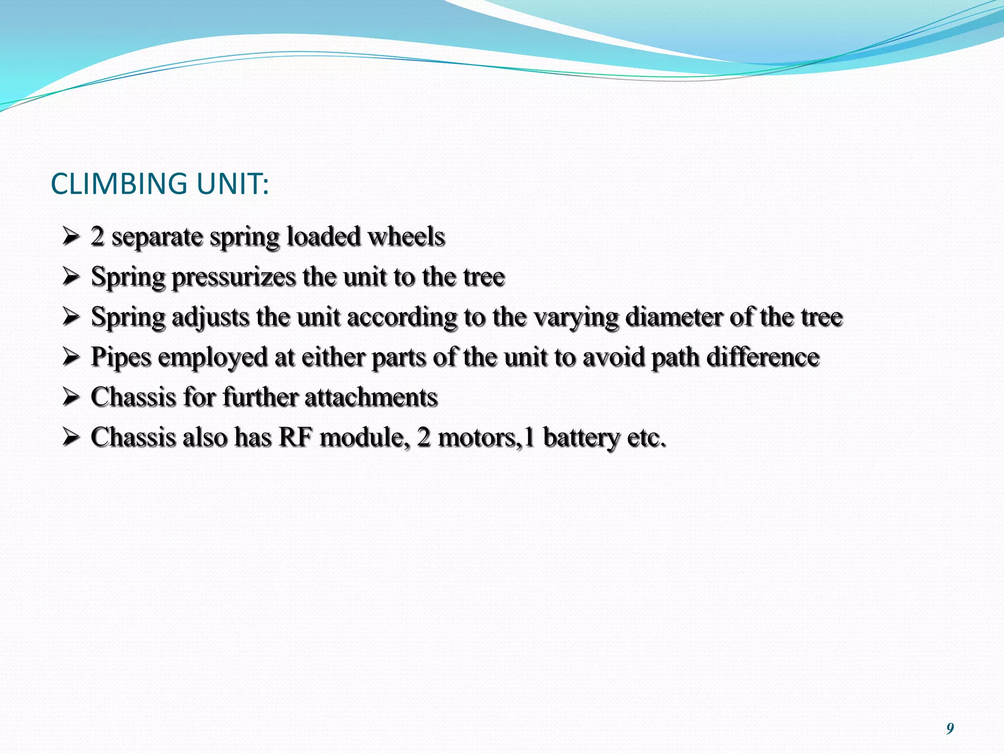 CLIMBING UNIT:
 2 separate spring loaded wheels
 Spring pressurizes the unit to the tree
 Spring adjusts the unit according to the varying diameter of the tree
 Pipes employed at either parts of the unit to avoid path difference
 Chassis for further attachments
 Chassis also has RF module, 2 motors,1 battery etc.




                                                                          9
 