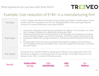 18
What experience do you have with other firms?
Example: Cost reduction of €1M+ in a manufacturing firm
The Story
The Project
The Impact
Results
In 2012, a large international manufacturing company purchased a smaller player in their
market. After the acquisition, the firm was seeking benefits of the new organizational
structure to increase efficiencies and impact EBITDA.
1. Costs were analyzed comparing top and bottom-line figures. This resulted in an initial
set of savings initiatives on a department and project level.
2. Targets were pushed into the organization to 25 managers and employees including
the purchasing manager, country CIO, controller, CEO, CFO, supply chain director, etc.
3. Employees added their savings initiatives to Treeveo and were championed for doing
so.
4. A project governance structure guaranteed the project’s progress and momentum.
This included a steering committee of the CEO, CFO, Supply Chain Director, Controller
etc and Treeveo.
€1MILLION+
Savings
100+
INITIATIVES
ROI:
>30X
25+
PEOPLE
During the first 6 months €500K in savings were realized in this organization that had
previously undergone 7 consecutive years of cost savings. The project focused on non-
product costs. After 12 months €1M was secured.
 
