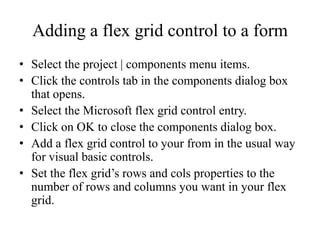 Adding a flex grid control to a form
• Select the project | components menu items.
• Click the controls tab in the components dialog box
  that opens.
• Select the Microsoft flex grid control entry.
• Click on OK to close the components dialog box.
• Add a flex grid control to your from in the usual way
  for visual basic controls.
• Set the flex grid’s rows and cols properties to the
  number of rows and columns you want in your flex
  grid.
 