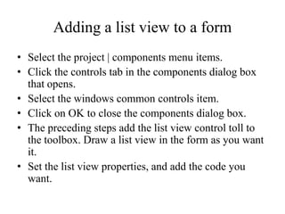 Adding a list view to a form
• Select the project | components menu items.
• Click the controls tab in the components dialog box
  that opens.
• Select the windows common controls item.
• Click on OK to close the components dialog box.
• The preceding steps add the list view control toll to
  the toolbox. Draw a list view in the form as you want
  it.
• Set the list view properties, and add the code you
  want.
 
