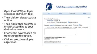 • Open Clustal W( multiple
sequence alignment tool)
• Then click on slow/accurate
option.
• Then click either on protein
or DNA according to your
desired sequence.
• Choose the downloaded file
from choose file option.
• Click on execute multiple
alignment..
 