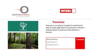 Nicola Di Donato,
www.Treevoice.it
nicola@treevoice.it
Contatti
Treevoice é un sistema in grado di monitorare lo
stato di salute degli alberi e di prevenire criticità in
ambienti aperti in assenza di rete elettrica o
internet
Treevoice
 