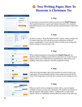 😀Tree Writing Paper. How To
Decorate A Christmas Tre
1. Step
To get started, you must first create an account on site HelpWriting.net.
The registration process is quick and simple, taking just a few moments.
During this process, you will need to provide a password and a valid email
address.
2. Step
In order to create a "Write My Paper For Me" request, simply complete the
10-minute order form. Provide the necessary instructions, preferred
sources, and deadline. If you want the writer to imitate your writing style,
attach a sample of your previous work.
3. Step
When seeking assignment writing help from HelpWriting.net, our
platform utilizes a bidding system. Review bids from our writers for your
request, choose one of them based on qualifications, order history, and
feedback, then place a deposit to start the assignment writing.
4. Step
After receiving your paper, take a few moments to ensure it meets your
expectations. If you're pleased with the result, authorize payment for the
writer. Don't forget that we provide free revisions for our writing services.
5. Step
When you opt to write an assignment online with us, you can request
multiple revisions to ensure your satisfaction. We stand by our promise to
provide original, high-quality content - if plagiarized, we offer a full
refund. Choose us confidently, knowing that your needs will be fully met.
😀Tree Writing Paper. How To Decorate A Christmas Tre 😀Tree Writing Paper. How To Decorate A Christmas
Tre
 