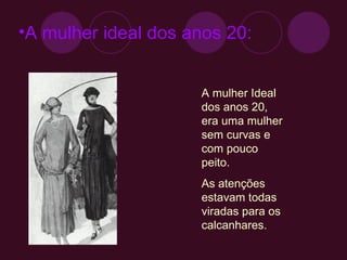 A mulher ideal dos anos 20: A mulher Ideal dos anos 20, era uma mulher sem curvas e com pouco peito. As atenções estavam todas viradas para os calcanhares. 